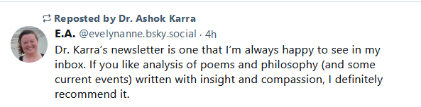 E.A. -- Dr. Karra's newsletter is one that I'm always happy to see in my inbox. If you like analysis of poems and philosophy (and some current events) written with insight and compassion, I definitely recommend it.