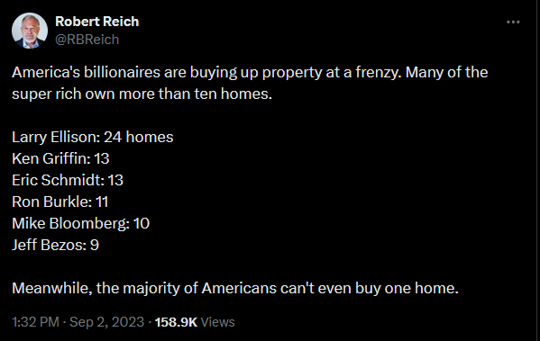 Robert Reich, via X: "America's billionaires are buying up property at a frenzy. Many of the super rich own more than ten homes. Larry Ellison: 24 homes Ken Griffin: 13 Eric Schmidt: 13 Ron Burkle: 11 Mike Bloomberg: 10 Jeff Bezos: 9 Meanwhile, the majority of Americans can't even buy one home"